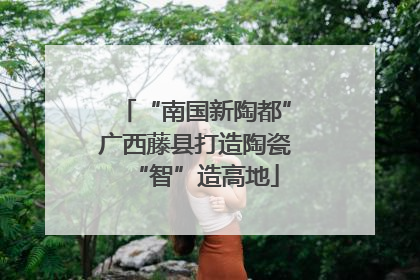 “南国新陶都”广西藤县打造陶瓷“智”造高地